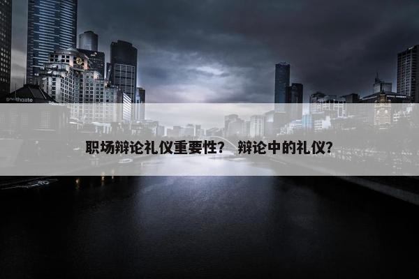 职场辩论礼仪重要性？ 辩论中的礼仪？