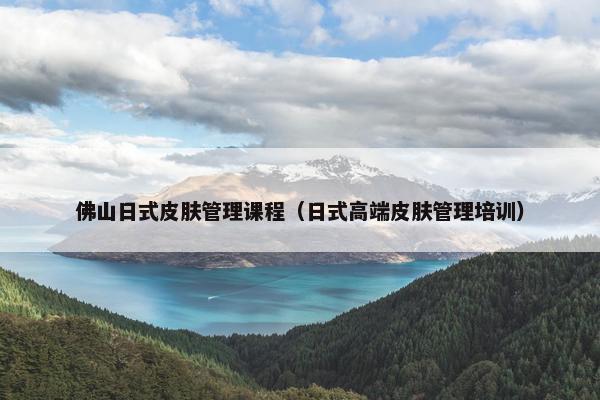 佛山日式皮肤管理课程（日式高端皮肤管理培训）