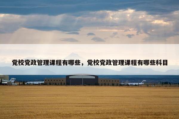 党校党政管理课程有哪些，党校党政管理课程有哪些科目