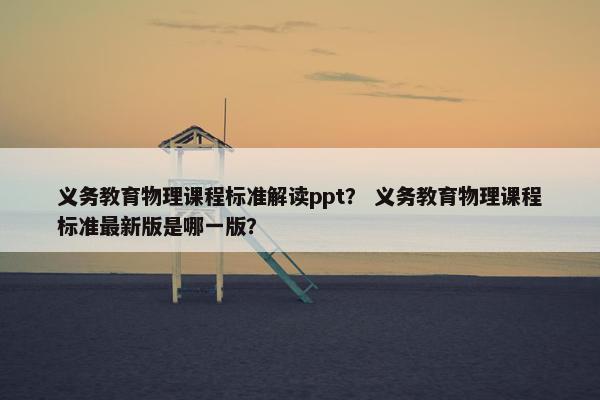 义务教育物理课程标准解读ppt？ 义务教育物理课程标准最新版是哪一版？
